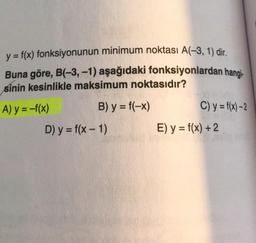 y = f(x) fonksiyonunun minimum noktası A(-3, 1) dir
.
Buna göre, B(-3,-1) aşağıdaki fonksiyonlardan hangi-
sinin kesinlikle maksimum noktasıdır?
A) y = -f(x) B) y = f(-x) C) y = f(x) –2
D) y = f(x - 1) E) y = f(x) + 2
