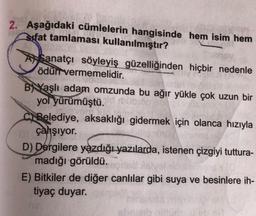 2. Aşağıdaki cümlelerin hangisinde hem isim hem
sifat tamlaması kullanılmıştır?
A Sanatçı söyleyiş güzelliğinden hiçbir nedenle
ödün vermemelidir.
B) Yaşlı adam omzunda bu ağır yükle çok uzun bir
yol yürümüştü.
FO
ci Belediye, aksaklığı gidermek için olanca hızıyla
çahşıyor.
D) Dergilere yazdığı yazılarda, istenen çizgiyi tuttura-
madığı görüldü.
E) Bitkiler de diğer canlılar gibi suya ve besinlere ih-
tiyaç duyar.