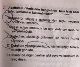 2. Aşağıdaki cümlelerin hangisinde hem isim hem
sifat tamlaması kullanılmıştır?
A Sanatçı söyleyiş güzelliğinden hiçbir nedenle
ödün vermemelidir.
B) Yaşlı adam omzunda bu ağır yükle çok uzun bir
yol yürümüştü.
FO
ci Belediye, aksaklığı gidermek için olanca hızıyla
çahşıyor.
D) Dergilere yazdığı yazılarda, istenen çizgiyi tuttura-
madığı görüldü.
E) Bitkiler de diğer canlılar gibi suya ve besinlere ih-
tiyaç duyar.
