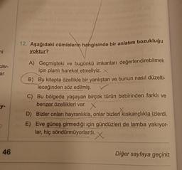 mi
av-
ar
12. Aşağıdaki cümlelerin hangisinde bir anlatım bozukluğu
yoktur?
A) Geçmişteki ve bugünkü imkanları değerlendirebilmek
için planlı hareket etmeliyiz. X
B) Bu kitapta özellikle bir yanlıştan ve bunun nasıl düzelti-
leceğinden söz edilmiş.
C) Bu bölgede yaşayan birçok türün birbirinden farklı ve
benzer özellikleri var. X
D) Bizler onları hayranlıkla, onlar bizleri kıskançlıkla izlerdi.
E) Eve güneş girmediği için gündüzleri de lamba yakıyor-
lar, hiç söndürmüyorlardı. X
-y-
46
Diğer sayfaya geçiniz