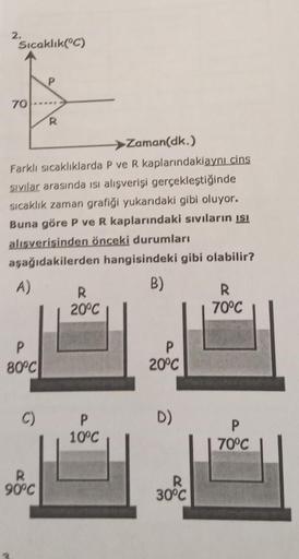 2.
Sıcaklık(°C)
P
70
R
>Zaman(dk.)
Farklı sıcaklıklarda P ve R kaplarındakiaynı cins
sıvılar arasında isi alışverişi gerçekleştiğinde
sıcaklık zaman grafiği yukarıdaki gibi oluyor.
Buna göre P ve R kaplarındaki sıvıların isi
alisverisinden önceki durumları