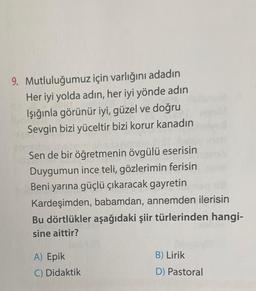 9. Mutluluğumuz için varlığını adadın
Her iyi yolda adın, her iyi yönde adın
Işığınla görünür iyi, güzel ve doğru
Sevgin bizi yüceltir bizi korur kanadın
Sen de bir öğretmenin övgülü eserisin
Duygumun ince teli, gözlerimin ferisin
Beni yarına güçlü çıkaracak gayretin
Kardeşimden, babamdan, annemden ilerisin
Bu dörtlükler aşağıdaki şiir türlerinden hangi-
sine aittir?
B) Lirik
A) Epik
C) Didaktik
D) Pastoral
