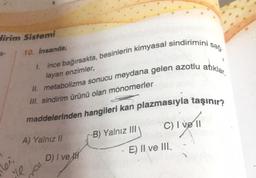 dirim Sistemi
10. insanda;
ince bağırsakta, besinlerin kimyasal sindirimini sağ.
II. metabolizma sonucu meydana gelen azotlu atiklar,
1.
layan enzimler,
Ill. sindirim ürünü olan monomerler
maddelerinden hangileri kan plazmasıyla taşınır?
C) I ve 11
B) Yalnız III
A) Yalnız !!
vett
D) / ve
E) II ve III.
lei
tou
le
