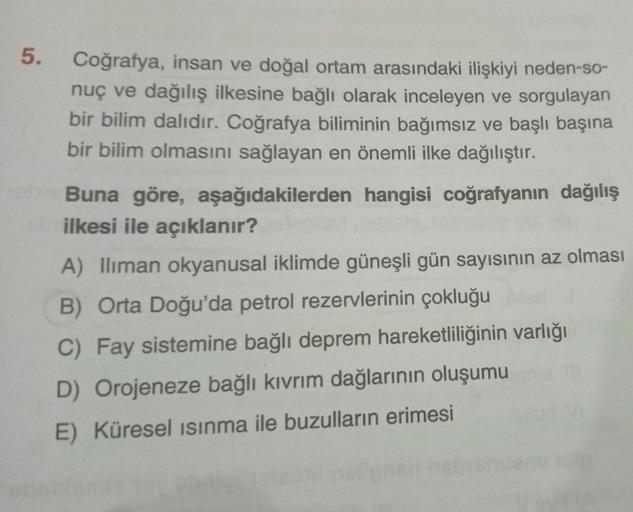 5.
Coğrafya, insan ve doğal ortam arasındaki ilişkiyi neden-so-
nuç ve dağılış ilkesine bağlı olarak inceleyen ve sorgulayan
bir bilim dalıdır. Coğrafya biliminin bağımsız ve başlı başına
bir bilim olmasını sağlayan en önemli ilke dağılıştır.
Buna göre, aş