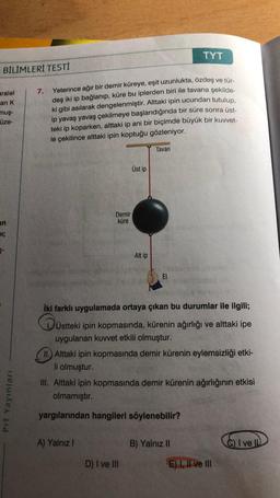 TYT
BILIMLERİ TESTI
aralel
an K
mus-
üze-
7. Yeterince ağır bir demir küreye, eşit uzunlukta, özdeş ve tür-
deş iki ip bağlanıp, küre bu iplerden biri ile tavana şekilde
ki gibi asılarak dengelenmiştir. Alttaki ipin ucundan tutulup,
ip yavaş yavaş çekilmeye başlandığında bir süre sonra üst-
teki ip koparken, alttaki ip ani bir biçimde büyük bir kuvvet-
le çekilince alttaki ipin koptuğu gözleniyor.
Tavan
Üstip
Demir
küre
in
11;
5-
Alt ip
EI
iki farklı uygulamada ortaya çıkan bu durumlar ile ilgili;
üstteki ipin kopmasında, kürenin ağırlığı ve alttaki ipe
uygulanan kuvvet etkili olmuştur.
II.) Alttaki ipin kopmasında demir kürenin eylemsizliği etki-
li olmuştur.
III. Alttaki ipin kopmasında demir kürenin ağırlığının etkisi
olmamıştır.
Prf Yayınları
yargılarından hangileri söylenebilir?
A) Yalnız !
B) Yalnız II
C) I ve ID
D) I ve III
E) I, II ve III
