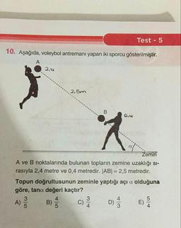 Test - 5
10. Aşağıda, voleybol antremanı yapan iki sporcu gösterilmiştir.
A
2.0
2.5m
B
0.4
Zemin
A ve B noktalarında bulunan topların zemine uzaklığı si-
rasıyla 2,4 metre ve 0,4 metredir. JABI = 2,5 metredir.
Topun doğrultusunun zeminle yaptığı açı a olduğuna
göre, tana değeri kaçtır?
3
C
4
A)
B)
C)
D) E)
