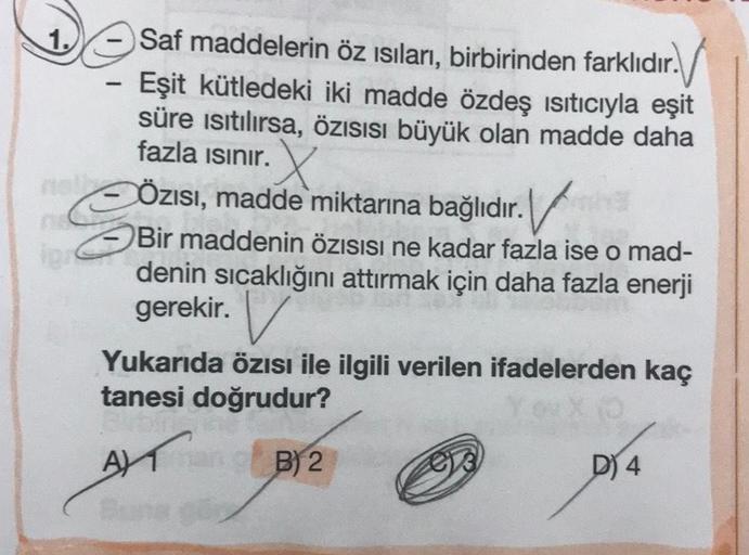 1.
Saf maddelerin öz isıları, birbirinden farklıdır. /
Eşit kütledeki iki madde özdeş ısıtıcıyla eşit
süre isıtılırsa, özisisi büyük olan madde daha
fazla isinir.
X
Özısı, madde miktarına bağlıdır. V
Bir maddenin özisisi ne kadar fazla ise o mad-
denin sıc