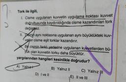 Tork ile ilgili,
1. Cisme uygulanan kuvvetin uygulama noktası kuvvet
doğrultusunda kaydırıldığında cisme kazandırılan tork
değişmez.
II. Osmin aynı noktasına uygulanan aynı büyüklükteki kuv-
Vetler cisme eşit torklar kazandırır.
Bit cismin farklı yerlerine uygulanan kuvvetlerden bü-
yük olan kuvvetin torku daha büyüktür.
yargılarından hangileri kesinlikle doğrudur?
A) Yalnızł
B) Yalnız 11 C) Yalnız II
E) Il ve III
D) Ive 11