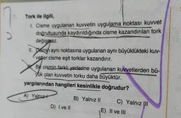 Tork ile ilgili,
1. Cisme uygulanan kuvvetin uygulama noktası kuvvet
doğrultusunda kaydırıldığında cisme kazandırılan tork
değişmez.
II. Osmin aynı noktasına uygulanan aynı büyüklükteki kuv-
Vetler cisme eşit torklar kazandırır.
Bit cismin farklı yerlerine uygulanan kuvvetlerden bü-
yük olan kuvvetin torku daha büyüktür.
yargılarından hangileri kesinlikle doğrudur?
A) Yalnızł
B) Yalnız 11 C) Yalnız II
E) Il ve III
D) Ive 11
