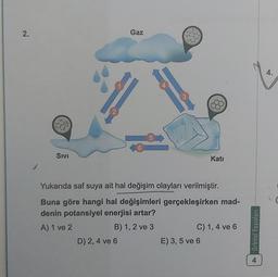 2.
Gaz
4.
4
3
2
5
6
Sivi
Katı
Yukarıda saf suya ait hal değişim olayları verilmiştir.
Buna göre hangi hal değişimleri gerçekleşirken mad-
denin potansiyel enerjisi artar?
A) 1 ve 2
B) 1, 2 ve 3
C) 1, 4 ve 6
D) 2, 4 ve 6
E) 3,5 ve 6
Orbital Yayınları
4
