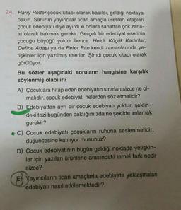 24. Harry Potter çocuk kitabı olarak basıldı, geldiği noktaya
bakın. Sanırım yayıncılar ticari amaçla üretilen kitapları
çocuk edebiyatı diye ayırdı ki onlara sanattan çok zana-
at olarak bakmak gerekir. Gerçek bir edebiyat eserinin
çocuğu büyüğü yoktur bence. Heidi, Küçük Kadınlar,
Define Adası ya da Peter Pan kendi zamanlarında ye-
tişkinler için yazılmış eserler. Şimdi çocuk kitabı olarak
görülüyor.
Bu sözler aşağıdaki soruların hangisine karşılık
söylenmiş olabilir?
A) Çocuklara hitap eden edebiyatın sınırları sizce ne ol-
malıdır, çocuk edebiyatı nelerden söz etmelidir?
B) Edebiyattan ayrı bir çocuk edebiyatı yoktur, şeklin-
deki tezi bugünden baktığımızda ne şekilde anlamak
gerekir?
C) Çocuk edebiyatı çocukların ruhuna seslenmelidir,
düşüncesine katılıyor musunuz?
D) Çocuk edebiyatının bugün geldiği noktada yetişkin-
ler için yazılan ürünlerle arasındaki temel fark nedir
sizce?
E) Yayıncıların ticari amaçlarla edebiyata yaklaşmaları
edebiyatı nasıl etkilemektedir?