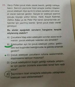 24. Harry Potter çocuk kitabı olarak basıldı, geldiği noktaya
bakın. Sanırım yayıncılar ticari amaçla üretilen kitapları
çocuk edebiyatı diye ayırdı ki onlara sanattan çok zana-
at olarak bakmak gerekir. Gerçek bir edebiyat eserinin
çocuğu büyüğü yoktur bence. Heidi, Küçük Kadınlar,
Define Adası ya da Peter Pan kendi zamanlarında ye-
tişkinler için yazılmış eserler. Şimdi çocuk kitabı olarak
görülüyor.
Bu sözler aşağıdaki soruların hangisine karşılık
söylenmiş olabilir?
A) Çocuklara hitap eden edebiyatın sınırları sizce ne ol-
malıdır, çocuk edebiyatı nelerden söz etmelidir?
B) Edebiyattan ayrı bir çocuk edebiyatı yoktur, şeklin-
deki tezi bugünden baktığımızda ne şekilde anlamak
gerekir?
C) Çocuk edebiyatı çocukların ruhuna seslenmelidir,
düşüncesine katılıyor musunuz?
D) Çocuk edebiyatının bugün geldiği noktada yetişkin-
ler için yazılan ürünlerle arasındaki temel fark nedir
sizce?
E) Yayıncıların ticari amaçlarla edebiyata yaklaşmaları
edebiyatı nasıl etkilemektedir?
