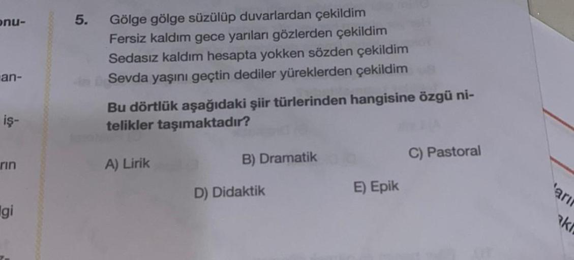 onu-
5.
an-
Gölge gölge süzülüp duvarlardan çekildim
Fersiz kaldım gece yarıları gözlerden çekildim
Sedasız kaldım hesapta yokken sözden çekildim
Sevda yaşını geçtin dediler yüreklerden çekildim
Bu dörtlük aşağıdaki şiir türlerinden hangisine özgü ni-
teli