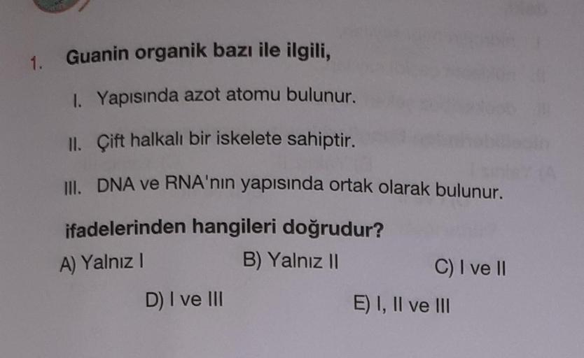 1. Guanin organik bazı ile ilgili,
1. Yapısında azot atomu bulunur.
II. Çift halkalı bir iskelete sahiptir.
III. DNA ve RNA'nın yapısında ortak olarak bulunur.
A) Yalnız!
ifadelerinden hangileri doğrudur?
B) Yalnız 11
C) I ve II
D) I ve III
E) I, II ve III