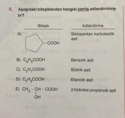 Aşağıdaki bileşiklerden hangisi yanlış adlandırılmış
tır?
Bileşik
Adlandırma
A)
Siklopentan karboksilik
asit
COOH
Benzoik asit
B) CH.COOH
C) C2H_COOH
Bütirik asit
D) CH.COOH
Etanoik asit
2-hidroksi propanoik asit
E) CH3 - CH - COOH
OH
