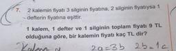 7.
2 kalemin fiyatı 3 silginin fiyatına, 2 silginin fiyatıysa 1
defterin fiyatına eşittir.
1 kalem, 1 defter ve 1 silginin toplam fiyatı 9 TL
olduğuna göre, bir kalemin fiyatı kaç TL dir?
29=3b 25=1c
Kalena