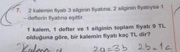 7.
2 kalemin fiyatı 3 silginin fiyatına, 2 silginin fiyatıysa 1
defterin fiyatına eşittir.
1 kalem, 1 defter ve 1 silginin toplam fiyatı 9 TL
olduğuna göre, bir kalemin fiyatı kaç TL dir?
29=3b 25=1c
Kalena
