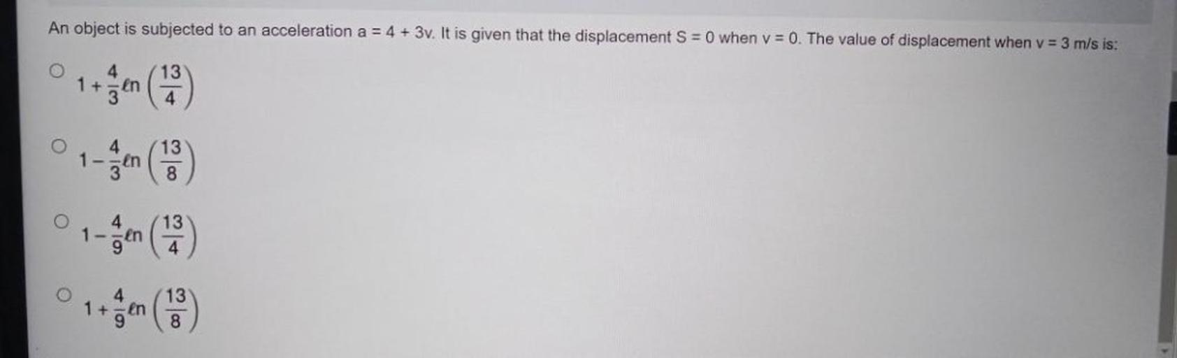 An object is subjected to an acceleration a = 4 + 3v. It is given that the displacement S = 0 when v = 0. The value of displacement when v = 3 m/s is:
1. 1+(4/3)ln(13/4)
2. 1-(4/3)ln(13/8)
3. 1-(4/9)ln(13/4)
4. 1+(4/9)ln(13/8)