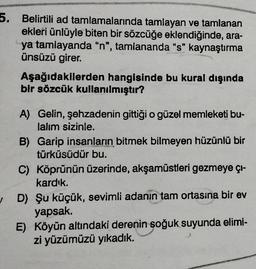 5. Belirtili ad tamlamalarında tamlayan ve tamlanan
ekleri ünlüyle biten bir sözcüğe eklendiğinde, ara-
ya tamlayanda “n", tamlananda “s” kaynaştırma
ünsüzü girer.
Aşağıdakilerden hangisinde bu kural dışında
bir sözcük kullanılmıştır?
A) Gelin, şehzadenin gittiği o güzel memleketi bu-
lalım sizinle.
B) Garip insanların bitmek bilmeyen hüzünlü bir
türküsüdür bu.
C) Köprünün üzerinde, akşamüstleri gezmeye çi-
kardık.
D) Şu küçük, sevimli adanın tam ortasına bir ev
yapsak.
E) Köyün altındaki derenin soğuk suyunda elimi-
zi yüzümüzü yıkadık.