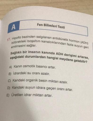 Fen Bilimleri Testi
A
17. Hipofiz bezinden salgılanan antidiüretik hormon (ADH)
böbrekteki boşaltım kanalcıklarından fazla suyun geri
Sağlıklı bir insanın kanında ADH derişimi artarsa,
aşağıdaki durumlardan hangisi meydana gelebilir?
emilmesini sağlar.
A)
