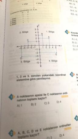 4. bölge
3. bölge
A(3,2) B)
B(1,3)
C(1, -3)
D(-5, -3)
E(5,-2
A noktasinin koordinatlan (4,2) dir.
(x
y
1. Bölge
2. Bölge
3. Bölge
4. Bölge
2. Bölge
4
1. Bölge
4 Koordin
lenlerde
.
3
2
C
A) (-2,
B) (3,
C) (-2
D) (11
2 3 4 5
TYY
E
D
3. Bölge
4. Bölge
st
5 AD
1, 2 ve 3. sorulan yukardaki koordinat
sistemine göre yanıtlayınız.
A noktasının apsisi ile C noktasının ordi-
natının toplamı kaçtır?
A) 1 B) 2 C) 3 D) 4
6
Dj 4
A B C D ve E noktalarının ordinatar
toplamı kaçtır?
3