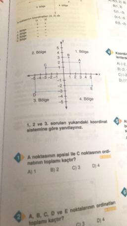 4. bölge
3. bölge
A(3,2) B)
B(1,3)
C(1, -3)
D(-5, -3)
E(5,-2
A noktasinin koordinatlan (4,2) dir.
(x
y
1. Bölge
2. Bölge
3. Bölge
4. Bölge
2. Bölge
4
1. Bölge
4 Koordin
lenlerde
.
3
2
C
A) (-2,
B) (3,
C) (-2
D) (11
2 3 4 5
TYY
E
D
3. Bölge
4. Bölge
st
5 AD
1, 2 ve 3. sorulan yukardaki koordinat
sistemine göre yanıtlayınız.
A noktasının apsisi ile C noktasının ordi-
natının toplamı kaçtır?
A) 1 B) 2 C) 3 D) 4
6
Dj 4
A B C D ve E noktalarının ordinatar
toplamı kaçtır?
3
