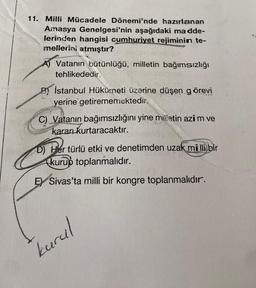 11. Milli Mücadele Dönemi'nde hazırlanan
Amasya Genelgesi'nin aşağıdaki ma dde-
lerinden hangisi cumhuriyet rejiminin te-
mellerini atmıştır?
Vatanın bütünlüğü, milletin bağımsızlığı
tehlikededir.
B) İstanbul Hükümeti üzerine düşen görevi
yerine getirememektedir.
C) Vatanın bağımsızlığını yine milletin azim ve
kararı kurtaracaktır.
D) Her türlü etki ve denetimden uzak milli bir
kurup toplanmalıdır.
Ę Sivas'ta milli bir kongre toplanmalıdır.
kerral
