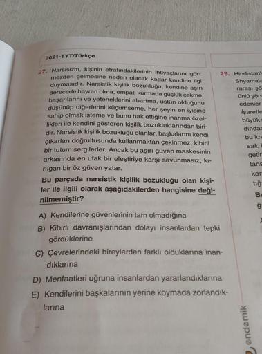 2021-TYT/Türkçe
27. Narsisizm, kişinin etrafındakilerinin ihtiyaçlarını gör-
mezden gelmesine neden olacak kadar kendine ilgi
duymasıdır. Narsistik kişilik bozukluğu, kendine aşırı
derecede hayran olma, empati kurmada güçlük çekme,
başarılarını ve yetenekl