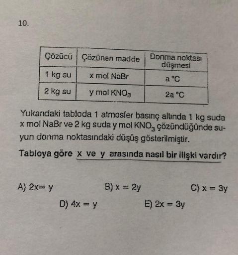 10.
Çözücü Çözünen madde
Donma noktası
düşmesi
1 kg su
x mol NaBr
a °C
2 kg su
y mol KNO3
2a "C
Yukandaki tabloda 1 almosler basınç alunda 1 kg suda
x mol NaBr ve 2 kg suda y mol KNO, çözündüğünde su-
yun donma noktasındaki düşüş gösterilmiştir.
Tabloya gö