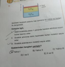 3
BENIN
5.
Ideal
piston
HO)
H₂O()
Şekildeki hareketli pistonlu kap içerisine bir miktar su buhan
ile dengededir.
Sistemle ilgili,
Sabit sıcaklıkta piston 1 yönünde hareket ettirilirse suyun
buhar basıncı artar.
II. Sıcaklık artırılırsa birim hacimdeki buhar molekül sayısı
artar.
III. Sıcaklık azalırsa-sivi molekül sayısı artar.
ifadelerinden hangileri yanlıştır?
Ay Yalnız!
D) I ve II
B) Yalnız II
C) Yalnız III
E) II ve III
