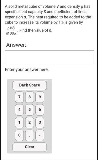 A solid metal cube of volume V and density p has
specific heat capacity S and coefficient of linear
expansion a. The heat required to be added to the
cube to increase its volume by 1% is given by
PVS
Find the value of n.
n100a
.
Answer:
Enter your answer here.
Back Space
7
8
9
5
6
1
N
3
.
Clear
