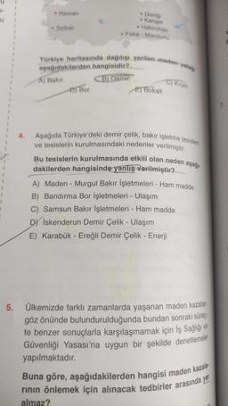 • Havran
• Divriği
Kangal
Hekimhan
Feke - Mansurlu
1
• Torbali
.
1
.
Türkiye haritasında dağılışı verilen preden yatage
1
aşağıdakilerden hangisidir?
A) Bakır
B) Demir
D) Bor
C) Krom
E) Boksit
4.
Aşağıda Türkiye'deki demir çelik, bakır işletme tesisleri
ve tesislerin kurulmasındaki nedenler verilmiştir.
Bu tesislerin kurulmasında etkili olan neden aşağı-
dakilerden hangisinde yanlış Verilmiştir?
A) Maden - Murgul Bakır İşletmeleri - Ham madde
B) Bandırma Bor İşletmeleri - Ulaşım
C) Samsun Bakır İşletmeleri - Ham madde
Dy İskenderun Demir Çelik - Ulaşım
E) Karabük - Ereğli Demir Çelik - Enerji
5.
Ülkemizde farklı zamanlarda yaşanan maden kazaları
göz önünde bulundurulduğunda bundan sonraki süreçº
te benzer sonuçlarla karşılaşmamak için İş Sağlığı ve
Güvenliği Yasası'na uygun bir şekilde denetlemeler
yapılmaktadır.
Buna göre, aşağıdakilerden hangisi maden kazala
rinin önlemek için alınacak tedbirler arasında yer
almaz?