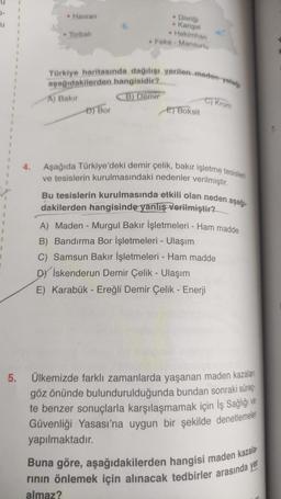 • Havran
• Divriği
Kangal
Hekimhan
Feke - Mansurlu
1
• Torbali
.
1
.
Türkiye haritasında dağılışı verilen preden yatage
1
aşağıdakilerden hangisidir?
A) Bakır
B) Demir
D) Bor
C) Krom
E) Boksit
4.
Aşağıda Türkiye'deki demir çelik, bakır işletme tesisleri
ve tesislerin kurulmasındaki nedenler verilmiştir.
Bu tesislerin kurulmasında etkili olan neden aşağı-
dakilerden hangisinde yanlış Verilmiştir?
A) Maden - Murgul Bakır İşletmeleri - Ham madde
B) Bandırma Bor İşletmeleri - Ulaşım
C) Samsun Bakır İşletmeleri - Ham madde
Dy İskenderun Demir Çelik - Ulaşım
E) Karabük - Ereğli Demir Çelik - Enerji
5.
Ülkemizde farklı zamanlarda yaşanan maden kazaları
göz önünde bulundurulduğunda bundan sonraki süreçº
te benzer sonuçlarla karşılaşmamak için İş Sağlığı ve
Güvenliği Yasası'na uygun bir şekilde denetlemeler
yapılmaktadır.
Buna göre, aşağıdakilerden hangisi maden kazala
rinin önlemek için alınacak tedbirler arasında yer
almaz?
