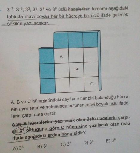 3-7, 3-5, 33, 35, 37 ve 39 üslü ifadelerinin tamamı-aşağıdaki
tabloda mavi boyalı her bir hücreye bir üslü ifade gelecek
şekilde yazılacaktır.
A
B.
C
A, B ve C hücrelerindeki sayıların her biri bulunduğu hücre-
nin aynı satır ve sütununda bulunan mavi boya
