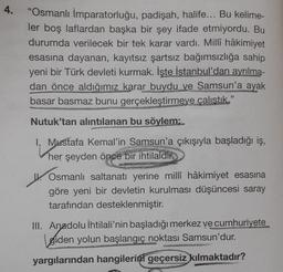 4.
"Osmanlı İmparatorluğu, padişah, halife... Bu kelime-
ler boş laflardan başka bir şey ifade etmiyordu. Bu
durumda verilecek bir tek karar vardı. Millî hâkimiyet
esasına dayanan, kayıtsız şartsız bağımsızlığa sahip
yeni bir Türk devleti kurmak. İşte İstanbul'dan ayrılma-
dan önce aldığımız karar buydu ve Samsun'a ayak
basar basmaz bunu gerçekleştirmeye çalıstık."
Nutuk'tan alıntılanan bu söylem:
1. Mustafa Kemal'in Samsun'a çıkışıyla başladığı iş,
her şeyden önce bir ihtilaldir:
W. Osmanlı saltanatı yerine millî hâkimiyet esasına
göre yeni bir devletin kurulması düşüncesi saray
tarafından desteklenmiştir.
III. Anadolu İhtilali'nin başladığı merkez ve cumhuriyete
giden yolun başlangıç noktası Samsun'dur.
yargılarından hangilerini geçersiz kılmaktadır?