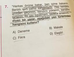 7. "Herkes önüne bakar, ben içime bakarım.
Benim işim yalnız kendimledir. Hep kendimi
gözden geçiririm, kendimi yoklarım, kendimi
tartarım. Bir şey öğretmem, sadece anlatırım.”
diyen bir yazar, aşağıdaki yazı türlerinden
hangisini kullanır?
A) Deneme
B) Makale
D) Eleştiri
C) Fikra
