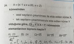 24.
A = {x: 1 SX <20, xeZ}
XEZ
kümesinden
.
asal sayıların çıkartılması ile elde edilen küme X,
tek sayıların çıkartılmasıyla elde edilen küme Y
olduğuna göre, (XUY)XXn Y) kümesinin
elemanlarının toplamı kaçtır?
B) 24 C25 D 26
EXT
A) 23
E
X
= { 1,206, 8, 9, 10, 12, 14, 15, 16 181
