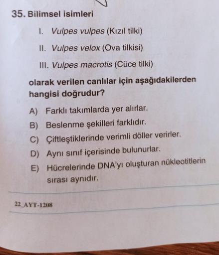 35. Bilimsel isimleri
I. Vulpes vulpes (Kızıl tilki)
II. Vulpes velox (Ova tilkisi)
III. Vulpes macrotis (Cüce tilki)
olarak verilen canlılar için aşağıdakilerden
hangisi doğrudur?
A) Farklı takımlarda yer alırlar.
B) Beslenme şekilleri farklıdır.
C) Çiftl