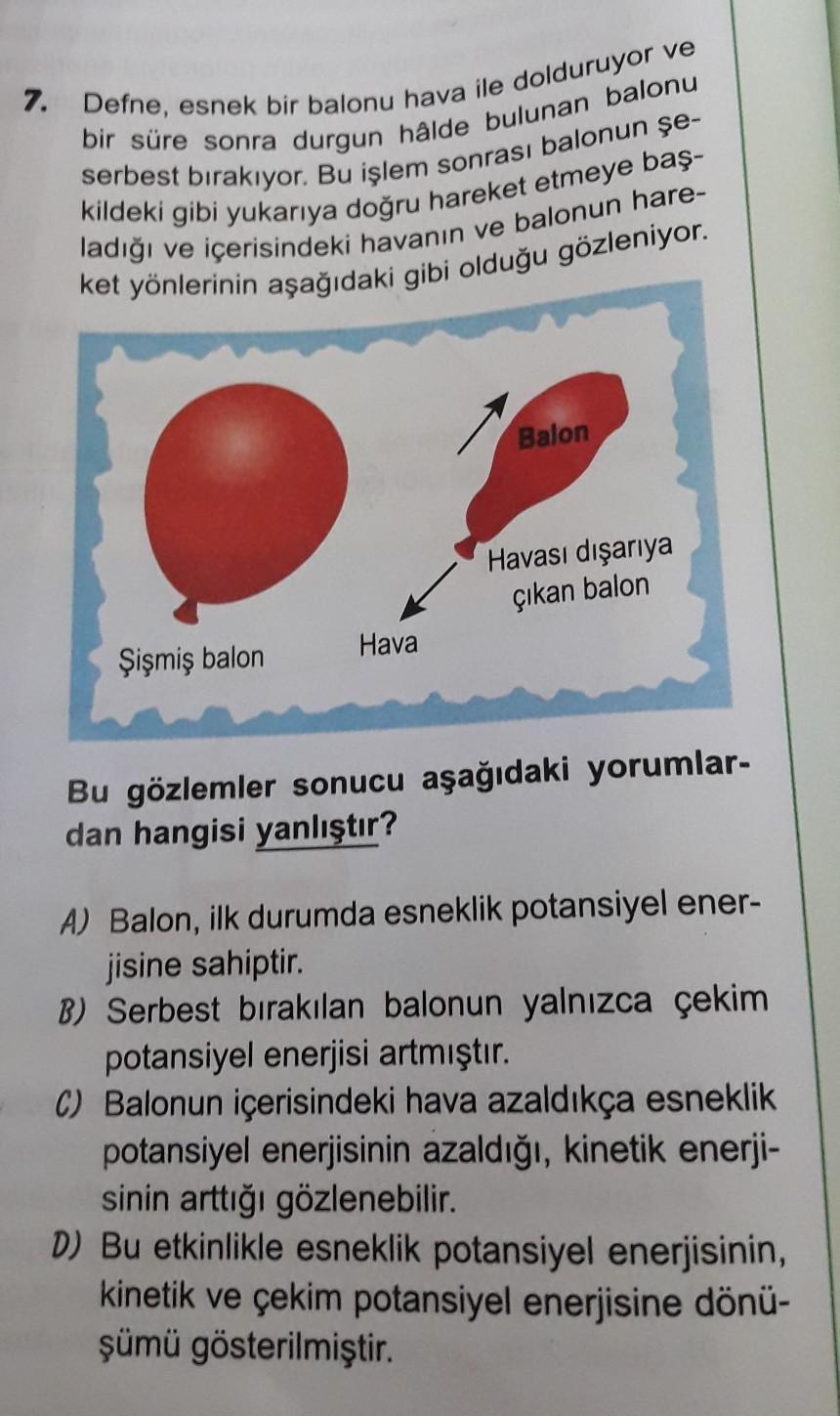 7. Defne, esnek bir balonu hava ile dolduruyor ve
bir süre sonra durgun hâlde bulunan balonu
serbest bırakıyor. Bu işlem sonrası balonun şe-
kildeki gibi yukarıya doğru hareket etmeye baş-
ladığı ve içerisindeki havanın ve balonun hare-
ket yönlerinin aşağ