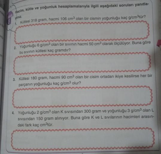Hacim, kütle ve yoğunluk hesaplamalarıyla ilgili aşağıdaki soruları yanıtla-
18 ymiz.
1. Kütlesi 318 gram, hacmi 106 cm3 olan bir cismin yoğunluğu kaç g/cm'tür?
2. Yoğunluğu 6 g/cm2 olan bir sıvının hacmi 50 cm3 olarak ölçülüyor. Buna göre
bu sivinin kütle