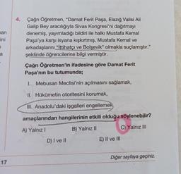 4.
han
ini
Çağrı Öğretmen, “Damat Ferit Paşa, Elazığ Valisi Ali
Galip Bey aracılığıyla Sivas Kongresi'ni dağıtmayı
denemiş, yayımladığı bildiri ile halkı Mustafa Kemal
Paşa'ya karşı isyana kışkırtmış, Mustafa Kemal ve
arkadaşlarını "İttihatçı ve Bolşevik" olmakla suçlamıştır."
şeklinde öğrencilerine bilgi vermiştir.
7
a
Çağrı Öğretmen'in ifadesine göre Damat Ferit
Paşa'nın bu tutumunda;
I. Mebusan Meclisi'nin açılmasını sağlamak,
II. Hükümetin otoritesini korumak,
III. Anadolu'daki işgalleri engellemek
amaçlarından hangilerinin etkili olduğu söylenebilir?
A) Yalnız!
B) Yalnız II
C) Yalnız III
D) I ve II
E) II ve III
Diğer sayfaya geçiniz.
17
