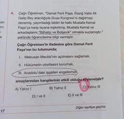 4.
han
ini
Çağrı Öğretmen, “Damat Ferit Paşa, Elazığ Valisi Ali
Galip Bey aracılığıyla Sivas Kongresi'ni dağıtmayı
denemiş, yayımladığı bildiri ile halkı Mustafa Kemal
Paşa'ya karşı isyana kışkırtmış, Mustafa Kemal ve
arkadaşlarını "İttihatçı ve Bolşevik" olmakla suçlamıştır."
şeklinde öğrencilerine bilgi vermiştir.
7
a
Çağrı Öğretmen'in ifadesine göre Damat Ferit
Paşa'nın bu tutumunda;
I. Mebusan Meclisi'nin açılmasını sağlamak,
II. Hükümetin otoritesini korumak,
III. Anadolu'daki işgalleri engellemek
amaçlarından hangilerinin etkili olduğu söylenebilir?
A) Yalnız!
B) Yalnız II
C) Yalnız III
D) I ve II
E) II ve III
Diğer sayfaya geçiniz.
17
