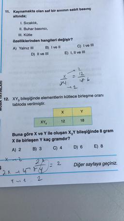 11. Kaynamakta olan saf bir sivinin sabit basınç
altında;
1. Sıcaklık,
II. Buhar basıncı,
Ul. Kütle
özelliklerinden hangileri değişir?
A) Yalnız III B) I ve II
D) II ve III
C) I ve III
E) I, II ve III
12
186
34
42
TAYINLARI
12. XY, bileşiğinde elementlerin kütlece birleşme oranı
tabloda verilmiştir.
X
Y
XY3
12
18
Buna göre X ve Y ile oluşan X Y bileşiğinde 8 gram
X ile birleşen Y kaç gramdır?
A) 2 B) 3 C) 4 D) 6 E) 8
z
2
Diğer sayfaya geçiniz.
2x
2x Gry
2
Yun
