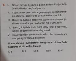 5. I.
Günün birinde duydum ki benim şiirlerimi beğeniyor,
üstelik dilinden düşürmüyormuş.
II. Çoğu zaman onun evinde gerçekleşen sohbetlerimiz-
de edebiyat, özellikle de şiir üzerine konuşurduk.
III. Benim de bazıları dergilerde yayımlanmış birçok şii-
rim olmasına karşın, ona bunları hiç okumazdım.
IV. Şunu çok iyi bilirdim ki üstat kolay kolay beğenmez,
Üstelik beğenmedikleriyle alay ederdi.
V. Edebiyatımızın önemli isimlerinden olan bu şairle ara
sıra görüşme olanağı bulurdum.
Numaralanmış cümlelerden hangisinde birden fazla
sözcükte ek fiil kullanılmıştır?
B) II
A)
C) III
D) IV
E) V
