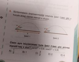 4. Sürtünmelerin önemsenmediği ortamda Şekil 1'deki gibi v
hızıyla atılan cismin menzili x oluyor.
Fiği
37°
53°
X
Şekil 1
Şekil 2
Cisim aynı büyüklükteki hızla şekil 2'deki gibi atılırsa
menzili kaç x olur? (sin37° = 0,6; cos37° = 0,8)
1
3
B) 1
D) 2
2
E) 4
2
A)
c)
BAAGAN
