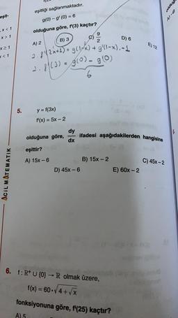 oldug
eşitliği sağlanmaktadır.
g(0) - g' (O) = 6
ost
eşit-
,x< 1
olduğuna göre, f'(3) kaçtır?
9
X > 1
B) 3
D) 6
2
A) 2
E) 12
x 1
<<1
2.8 (3) = g(0). 90
.8!2x+1) = g(14x) + 9' (1-x).-4
g0
6
5.
-
y = f(3x)
f'(x) = 5x – 2
dy
dx
ifadesi aşağıdakilerden hangisine
olduğuna göre,
eşittir?
A) 15x - 6
C) 45x-2
B) 15x-2
D) 45x - 6
E) 60x-2
Acil MATEMATIK
6. f: R+ U {0} - R olmak üzere,
f(x) = 60.4+ V
X
fonksiyonuna göre, f'(25) kaçtır?
A) 5