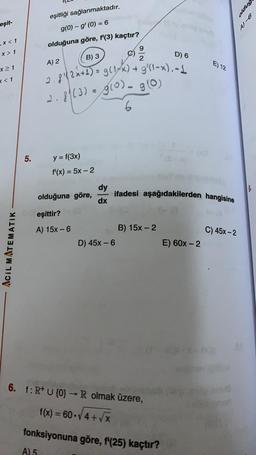 oldug
eşitliği sağlanmaktadır.
g(0) - g' (O) = 6
ost
eşit-
,x< 1
olduğuna göre, f'(3) kaçtır?
9
X > 1
B) 3
D) 6
2
A) 2
E) 12
x 1
<<1
2.8 (3) = g(0). 90
.8!2x+1) = g(14x) + 9' (1-x).-4
g0
6
5.
-
y = f(3x)
f'(x) = 5x – 2
dy
dx
ifadesi aşağıdakilerden hangisine
olduğuna göre,
eşittir?
A) 15x - 6
C) 45x-2
B) 15x-2
D) 45x - 6
E) 60x-2
Acil MATEMATIK
6. f: R+ U {0} - R olmak üzere,
f(x) = 60.4+ V
X
fonksiyonuna göre, f'(25) kaçtır?
A) 5
