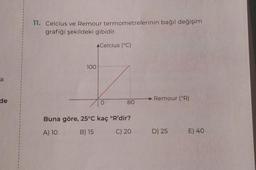 1
1
11. Celcius ve Remour termometrelerinin bağıl değişim
grafiği şekildeki gibidir.
A Celcius (°C)
100
a
1
de
Remour (°R)
o
80
1
1
1
Buna göre, 25°C kaç 'R'dir?
A) 10
B) 15
C) 20
D) 25 E) 40
1
1
1
1
I