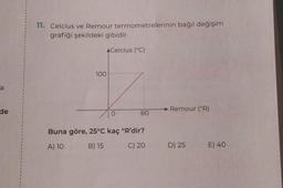 1
1
11. Celcius ve Remour termometrelerinin bağıl değişim
grafiği şekildeki gibidir.
A Celcius (°C)
100
a
1
de
Remour (°R)
o
80
1
1
1
Buna göre, 25°C kaç 'R'dir?
A) 10
B) 15
C) 20
D) 25 E) 40
1
1
1
1
I
