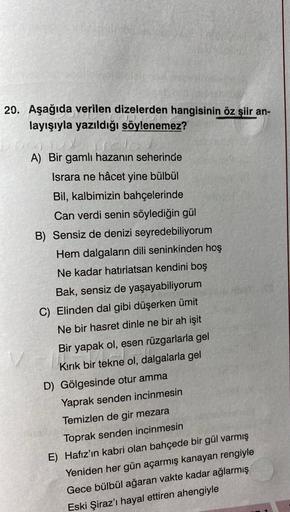 20. Aşağıda verilen dizelerden hangisinin öz şiir an-
layışıyla yazıldığı söylenemez?
A) Bir gamlı hazanın seherinde
Israra ne hâcet yine bülbül
Bil, kalbimizin bahçelerinde
Can verdi senin söylediğin gül
B) Sensiz de denizi seyredebiliyorum
Hem dalgaların